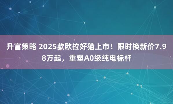 升富策略 2025款欧拉好猫上市！限时换新价7.98万起，重塑A0级纯电标杆