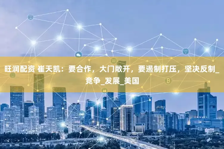 旺润配资 崔天凯：要合作，大门敞开，要遏制打压，坚决反制_竞争_发展_美国