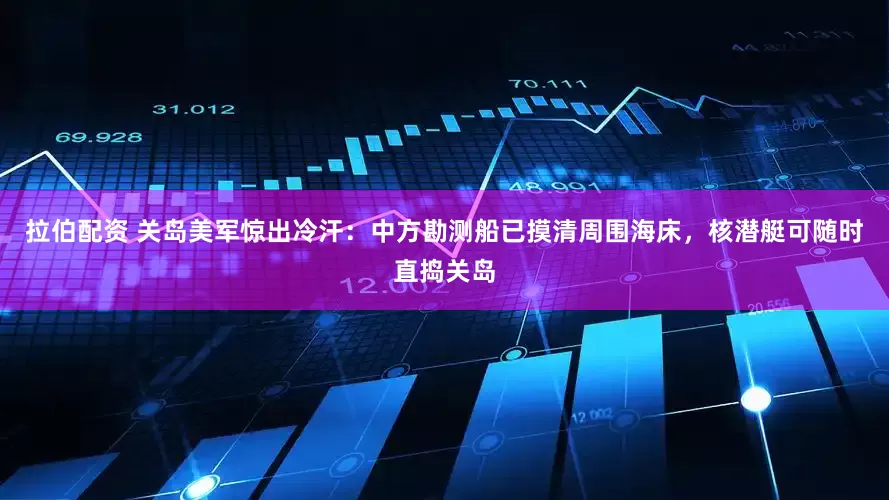 拉伯配资 关岛美军惊出冷汗：中方勘测船已摸清周围海床，核潜艇可随时直捣关岛