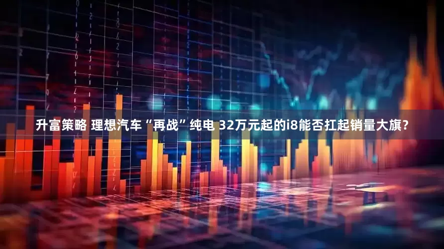 升富策略 理想汽车“再战”纯电 32万元起的i8能否扛起销量大旗？