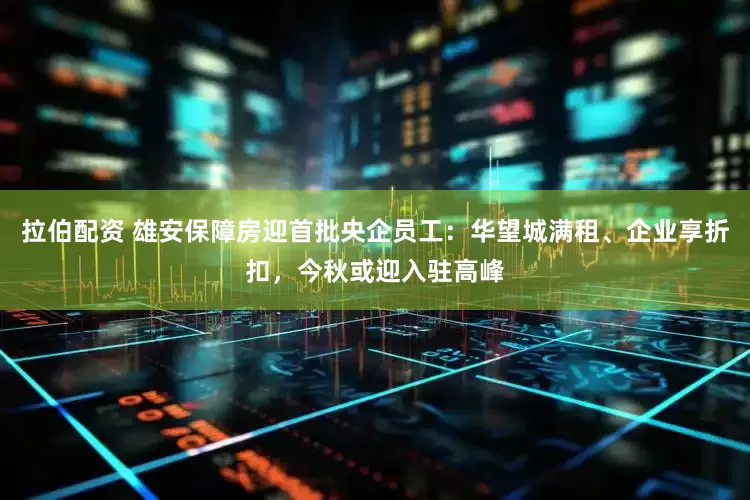 拉伯配资 雄安保障房迎首批央企员工：华望城满租、企业享折扣，今秋或迎入驻高峰