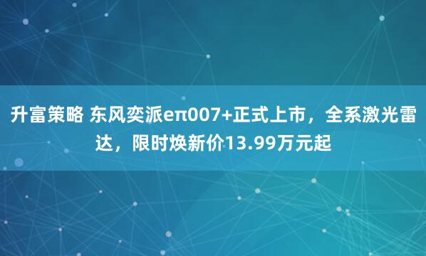 升富策略 东风奕派eπ007+正式上市，全系激光雷达，限时焕新价13.99万元起