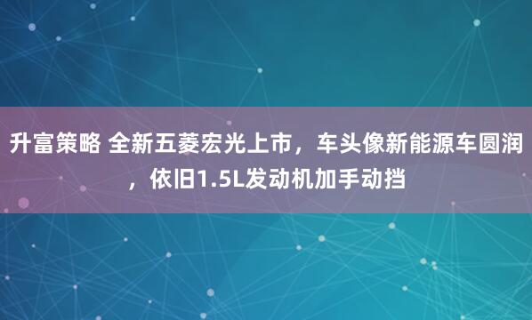 升富策略 全新五菱宏光上市，车头像新能源车圆润，依旧1.5L发动机加手动挡
