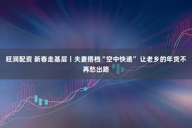 旺润配资 新春走基层丨夫妻搭档“空中快递” 让老乡的年货不再愁出路