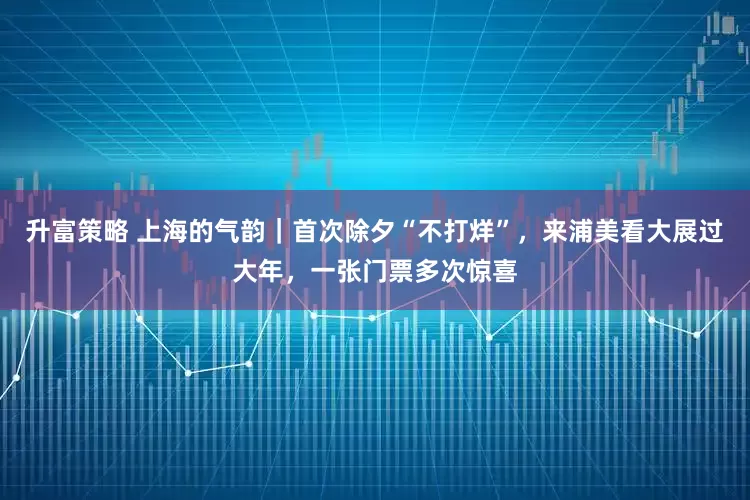 升富策略 上海的气韵｜首次除夕“不打烊”，来浦美看大展过大年，一张门票多次惊喜