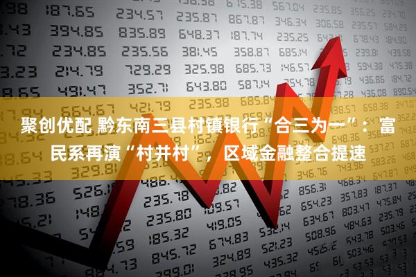 聚创优配 黔东南三县村镇银行“合三为一”：富民系再演“村并村”，区域金融整合提速